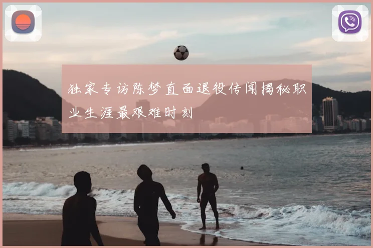 独家专访陈梦直面退役传闻揭秘职业生涯最艰难时刻